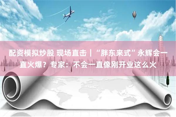 配资模拟炒股 现场直击｜“胖东来式”永辉会一直火爆？专家：不会一直像刚开业这么火