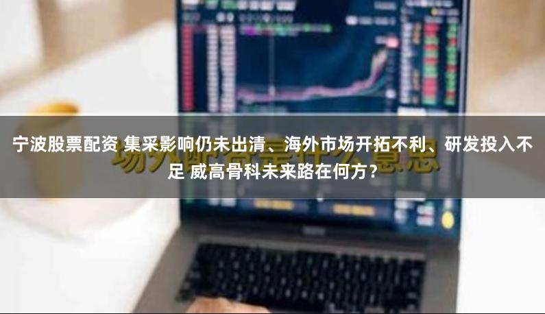 宁波股票配资 集采影响仍未出清、海外市场开拓不利、研发投入不足 威高骨科未来路在何方？