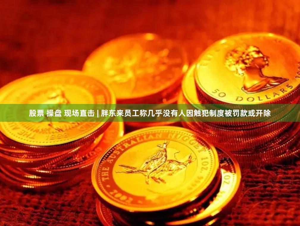 股票 操盘 现场直击 | 胖东来员工称几乎没有人因触犯制度被罚款或开除