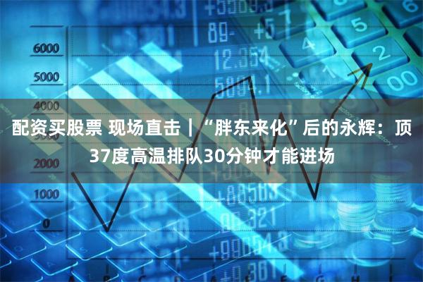 配资买股票 现场直击｜“胖东来化”后的永辉：顶37度高温排队30分钟才能进场