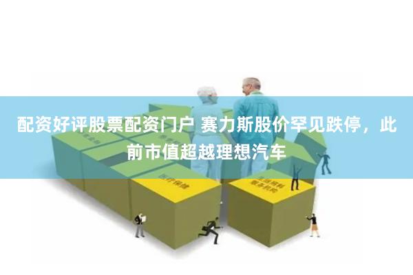 配资好评股票配资门户 赛力斯股价罕见跌停，此前市值超越理想汽车