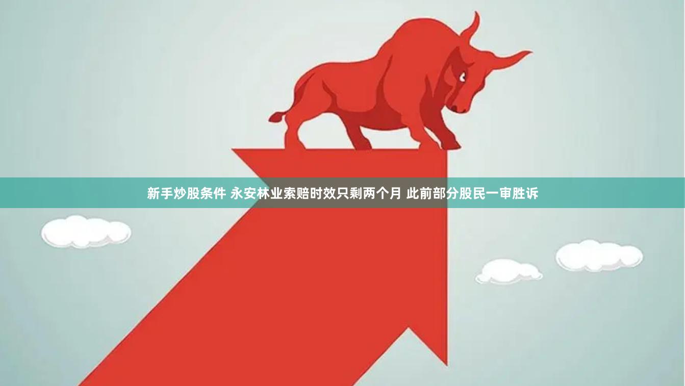 新手炒股条件 永安林业索赔时效只剩两个月 此前部分股民一审胜诉