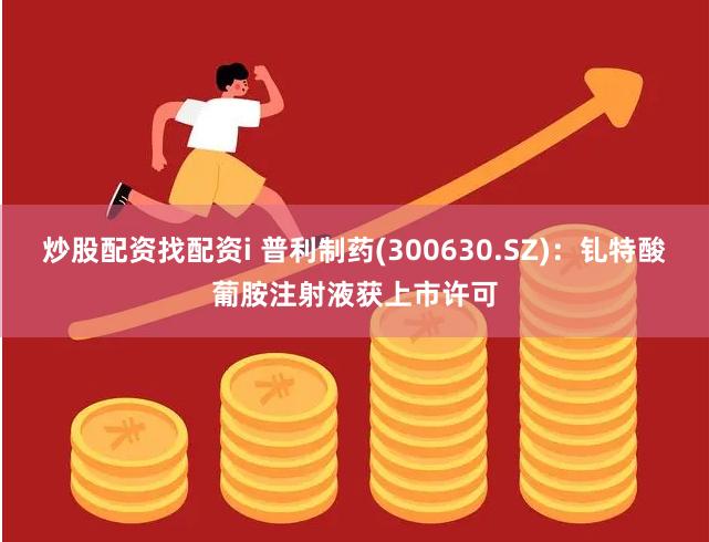 炒股配资找配资i 普利制药(300630.SZ)：钆特酸葡胺注射液获上市许可