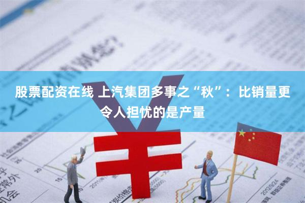 股票配资在线 上汽集团多事之“秋”：比销量更令人担忧的是产量