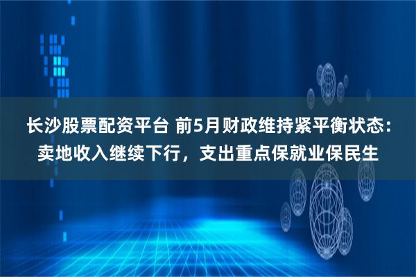 长沙股票配资平台 前5月财政维持紧平衡状态：卖地收入继续下行，支出重点保就业保民生