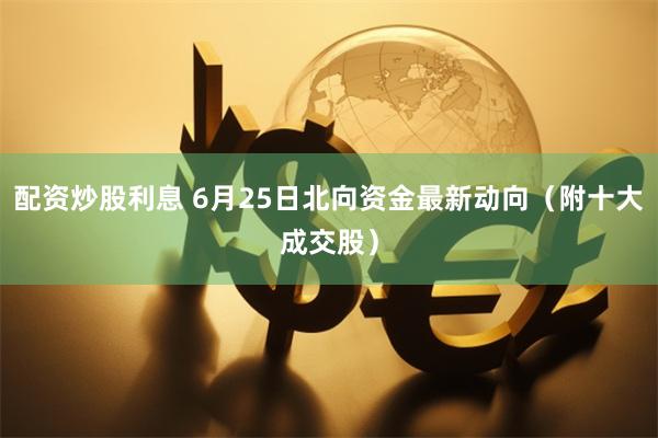 配资炒股利息 6月25日北向资金最新动向（附十大成交股）