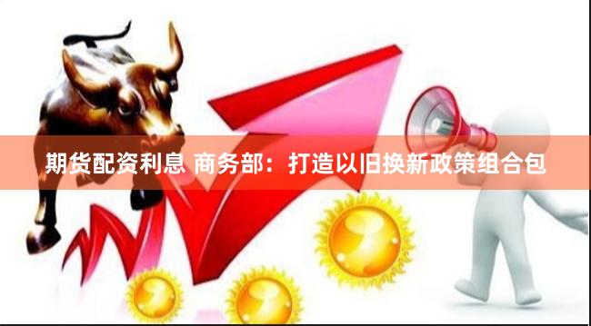 期货配资利息 商务部：打造以旧换新政策组合包
