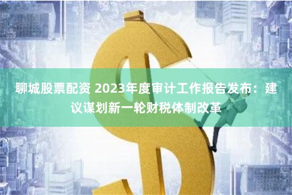 聊城股票配资 2023年度审计工作报告发布：建议谋划新一轮财税体制改革