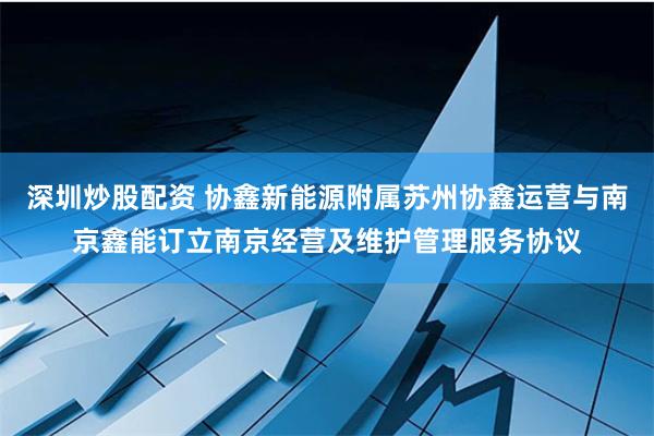 深圳炒股配资 协鑫新能源附属苏州协鑫运营与南京鑫能订立南京经营及维护管理服务协议