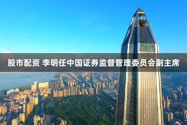 股市配资 李明任中国证券监督管理委员会副主席