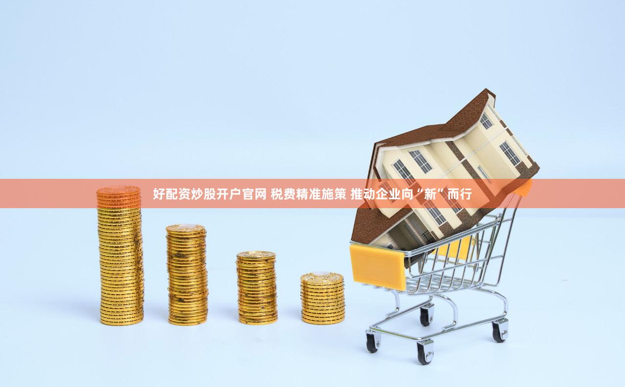 好配资炒股开户官网 税费精准施策 推动企业向“新”而行