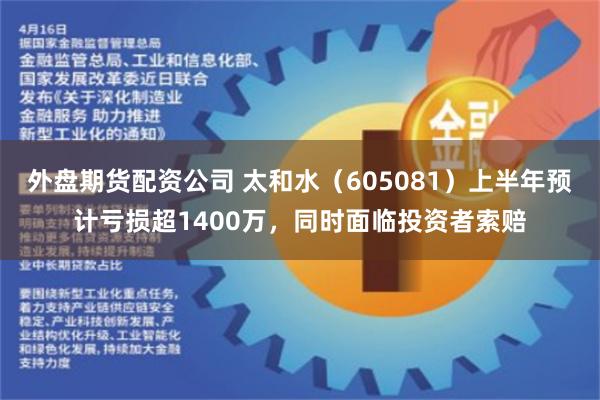 外盘期货配资公司 太和水（605081）上半年预计亏损超1400万，同时面临投资者索赔