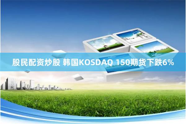 股民配资炒股 韩国KOSDAQ 150期货下跌6%