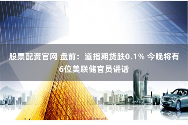 股票配资官网 盘前：道指期货跌0.1% 今晚将有6位美联储官员讲话