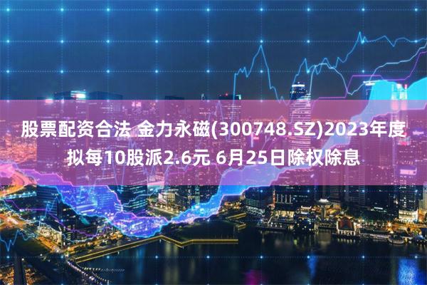 股票配资合法 金力永磁(300748.SZ)2023年度拟每10股派2.6元 6月25日除权除息
