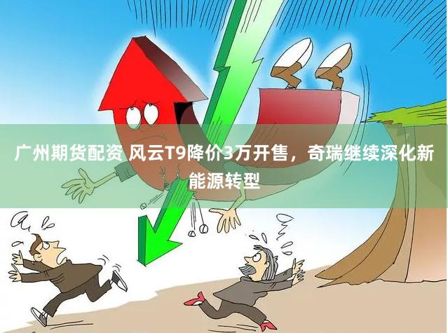 广州期货配资 风云T9降价3万开售，奇瑞继续深化新能源转型