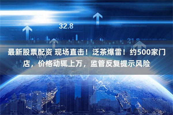最新股票配资 现场直击！泛茶爆雷！约500家门店，价格动辄上万，监管反复提示风险