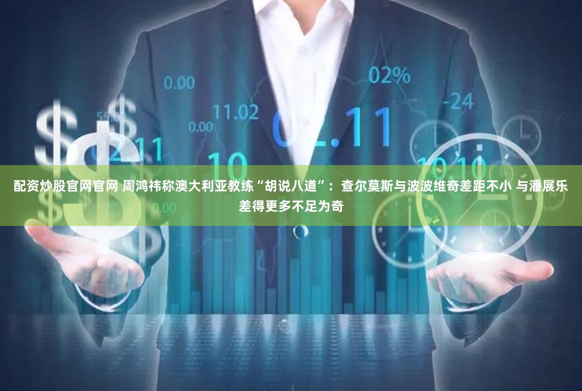 配资炒股官网官网 周鸿祎称澳大利亚教练“胡说八道”：查尔莫斯与波波维奇差距不小 与潘展乐差得更多不足为奇