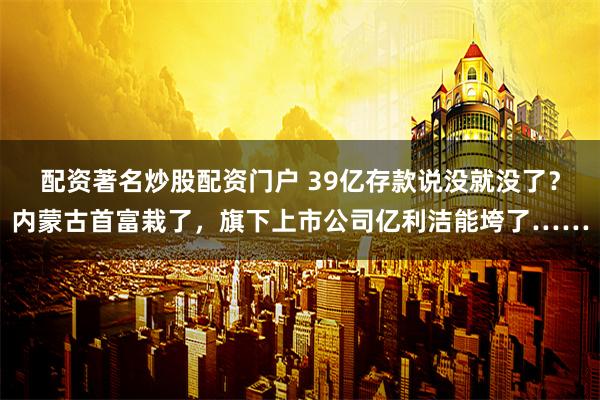 配资著名炒股配资门户 39亿存款说没就没了？内蒙古首富栽了，旗下上市公司亿利洁能垮了……