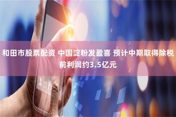 和田市股票配资 中国淀粉发盈喜 预计中期取得除税前利润约3.5亿元