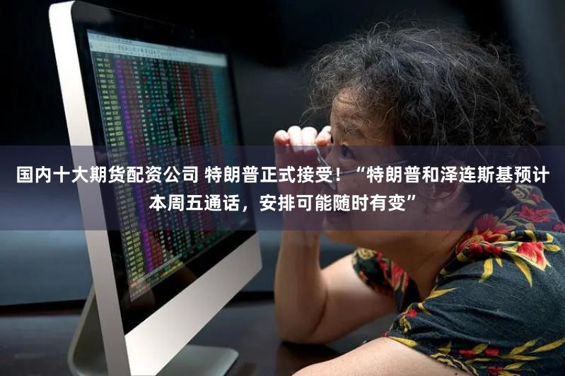 国内十大期货配资公司 特朗普正式接受！“特朗普和泽连斯基预计本周五通话，安排可能随时有变”
