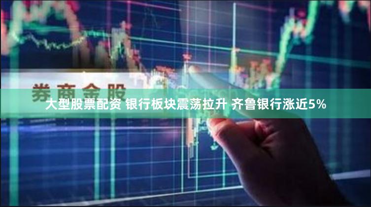 大型股票配资 银行板块震荡拉升 齐鲁银行涨近5%