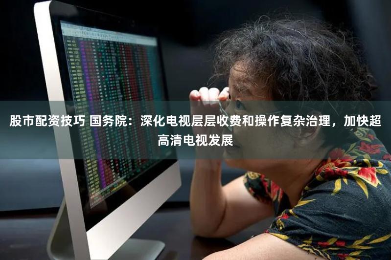 股市配资技巧 国务院：深化电视层层收费和操作复杂治理，加快超高清电视发展