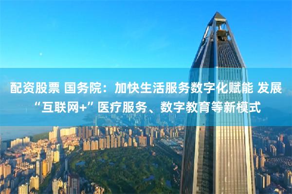 配资股票 国务院：加快生活服务数字化赋能 发展“互联网+”医疗服务、数字教育等新模式