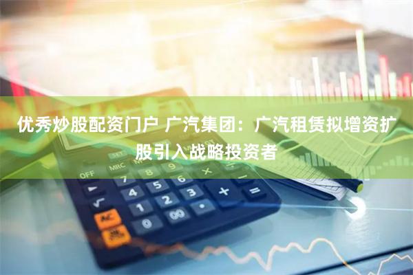 优秀炒股配资门户 广汽集团：广汽租赁拟增资扩股引入战略投资者
