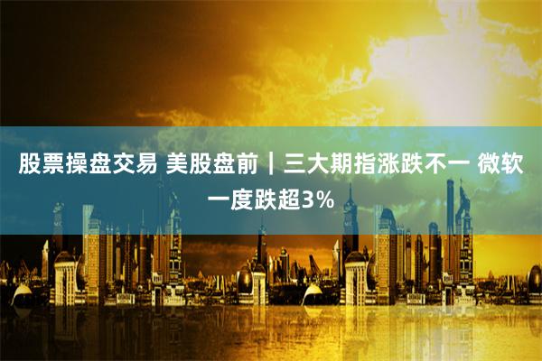 股票操盘交易 美股盘前｜三大期指涨跌不一 微软一度跌超3%