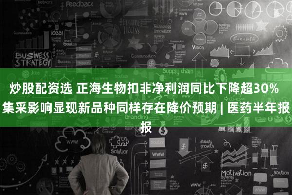 炒股配资选 正海生物扣非净利润同比下降超30% 集采影响显现新品种同样存在降价预期 | 医药半年报