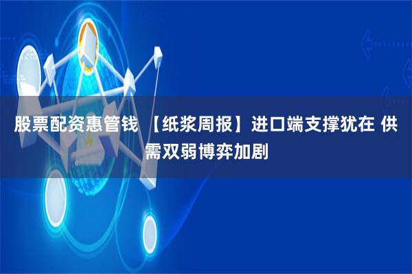 股票配资惠管钱 【纸浆周报】进口端支撑犹在 供需双弱博弈加剧