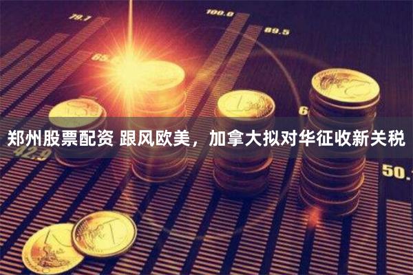 郑州股票配资 跟风欧美，加拿大拟对华征收新关税