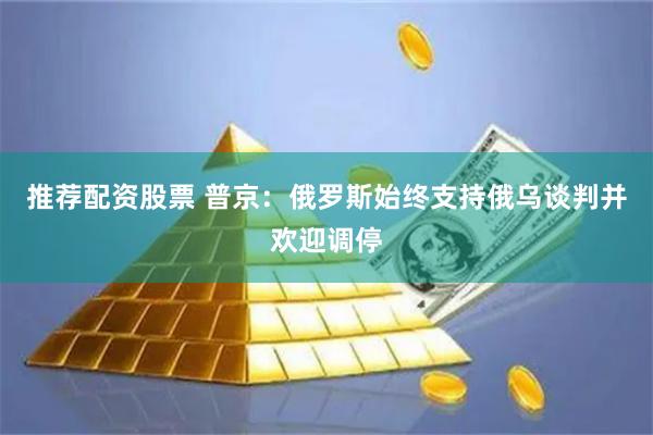 推荐配资股票 普京：俄罗斯始终支持俄乌谈判并欢迎调停