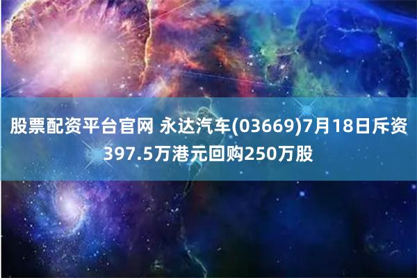 股票配资平台官网 永达汽车(03669)7月18日斥资397.5万港元回购250万股