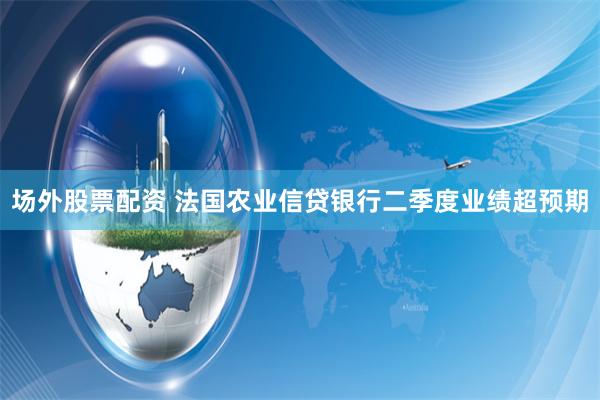 场外股票配资 法国农业信贷银行二季度业绩超预期