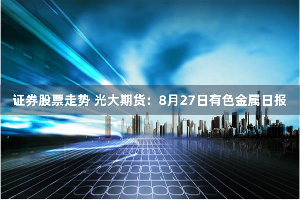 证券股票走势 光大期货：8月27日有色金属日报