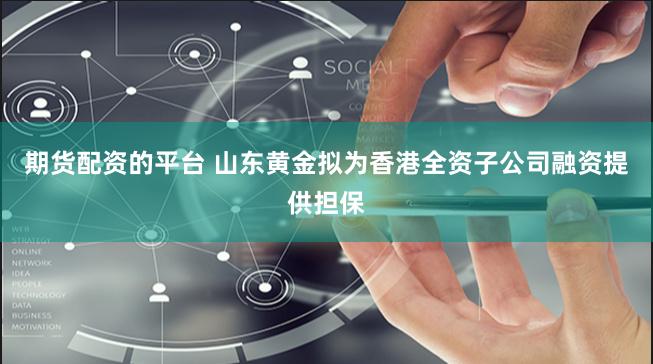 期货配资的平台 山东黄金拟为香港全资子公司融资提供担保