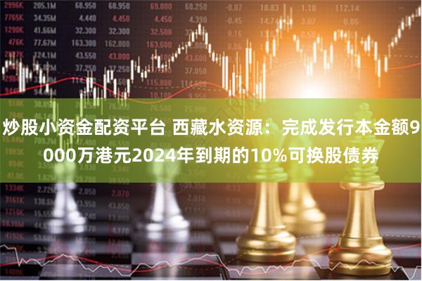 炒股小资金配资平台 西藏水资源：完成发行本金额9000万港元2024年到期的10%可换股债券