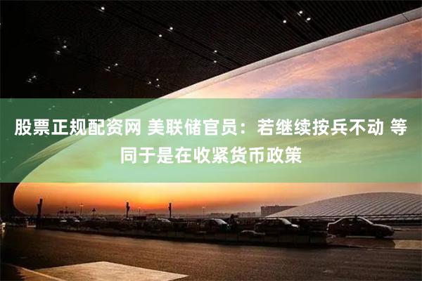 股票正规配资网 美联储官员：若继续按兵不动 等同于是在收紧货币政策