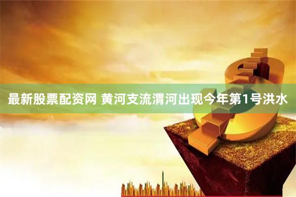 最新股票配资网 黄河支流渭河出现今年第1号洪水