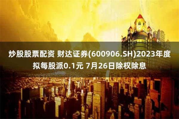 炒股股票配资 财达证券(600906.SH)2023年度拟每股派0.1元 7月26日除权除息