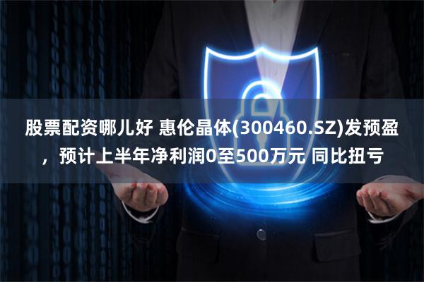 股票配资哪儿好 惠伦晶体(300460.SZ)发预盈，预计上半年净利润0至500万元 同比扭亏
