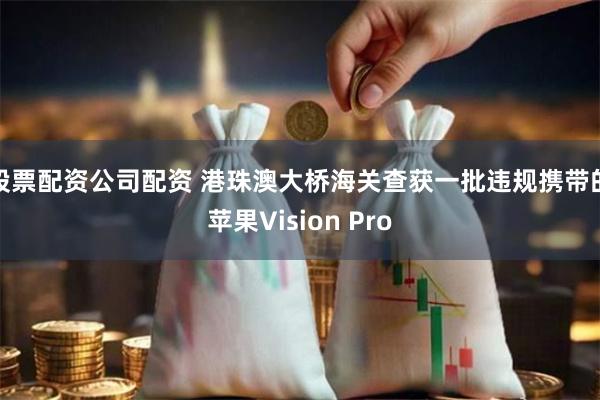 股票配资公司配资 港珠澳大桥海关查获一批违规携带的苹果Vision Pro
