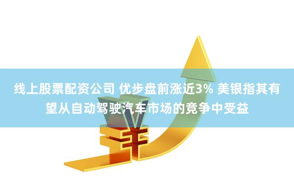 线上股票配资公司 优步盘前涨近3% 美银指其有望从自动驾驶汽车市场的竞争中受益