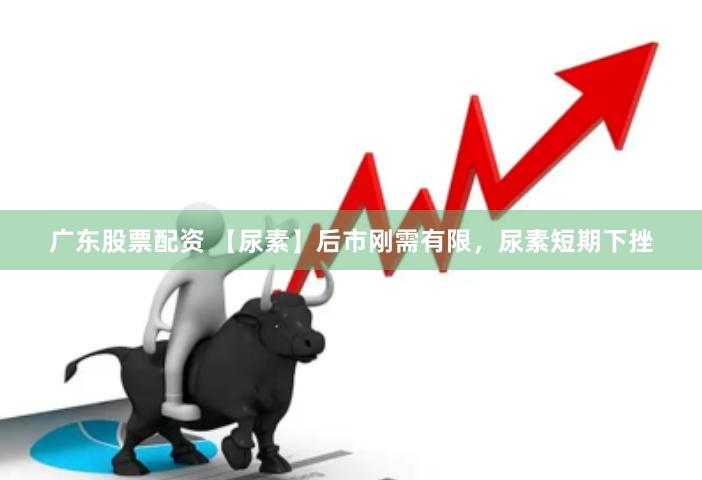 广东股票配资 【尿素】后市刚需有限，尿素短期下挫