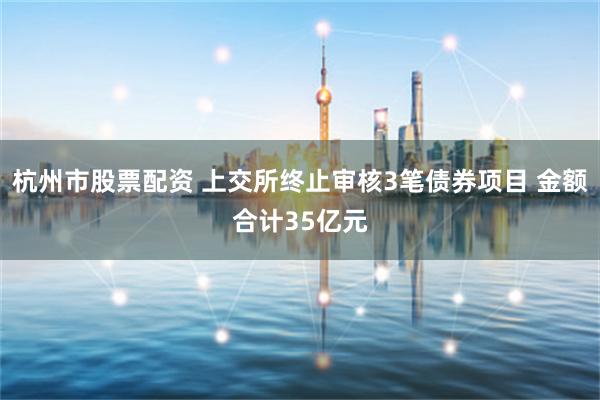 杭州市股票配资 上交所终止审核3笔债券项目 金额合计35亿元