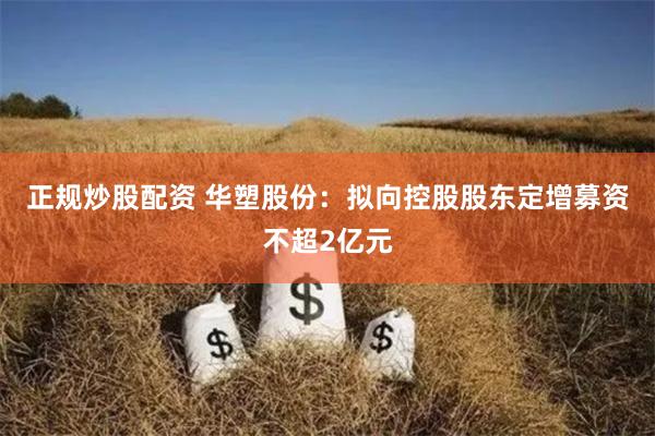 正规炒股配资 华塑股份：拟向控股股东定增募资不超2亿元