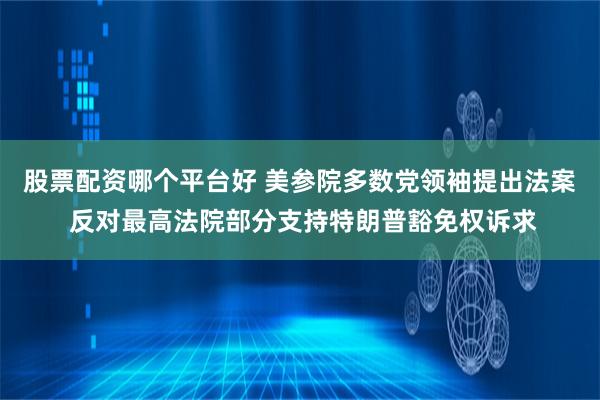股票配资哪个平台好 美参院多数党领袖提出法案 反对最高法院部分支持特朗普豁免权诉求