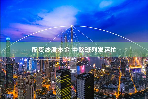 配资炒股本金 中欧班列发运忙